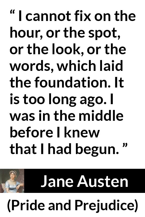 Jane Austen quote about beginning from Pride and Prejudice - I cannot fix on the hour, or the spot, or the look, or the words, which laid the foundation. It is too long ago. I was in the middle before I knew that I had begun.