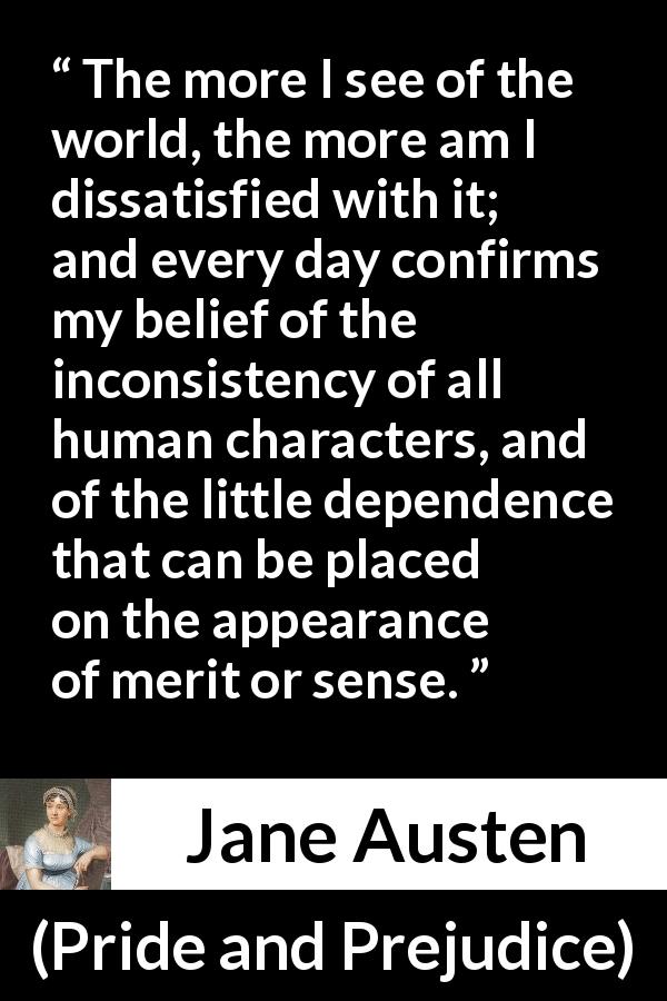 Jane Austen quote about discontent from Pride and Prejudice - The more I see of the world, the more am I dissatisfied with it; and every day confirms my belief of the inconsistency of all human characters, and of the little dependence that can be placed on the appearance of merit or sense.