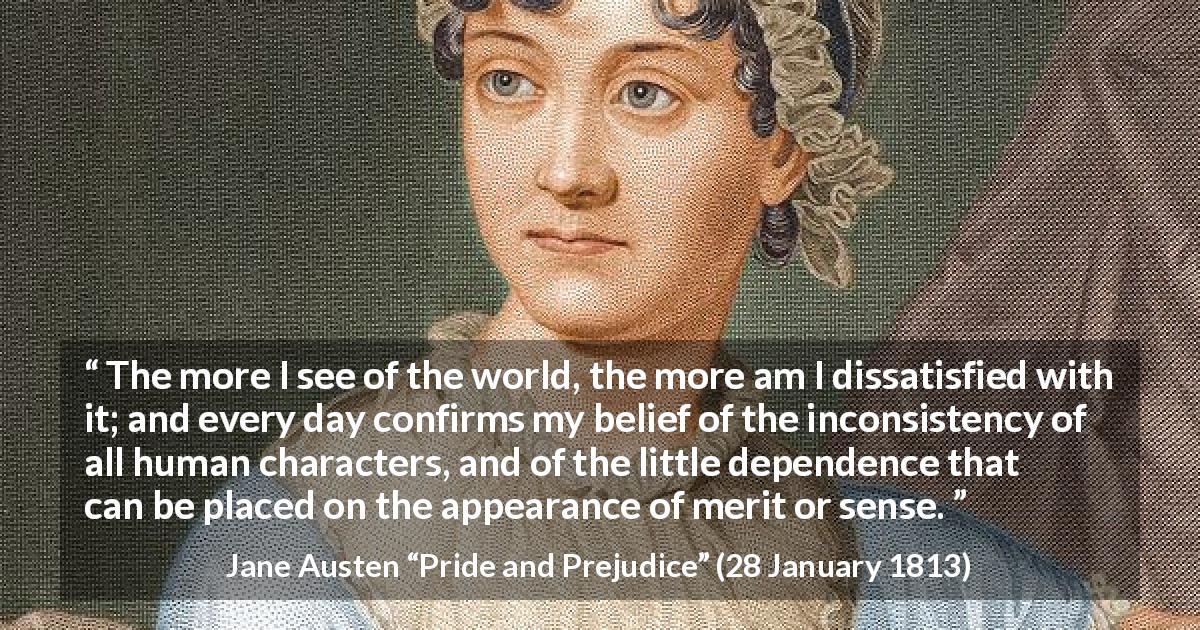Jane Austen quote about discontent from Pride and Prejudice - The more I see of the world, the more am I dissatisfied with it; and every day confirms my belief of the inconsistency of all human characters, and of the little dependence that can be placed on the appearance of merit or sense.