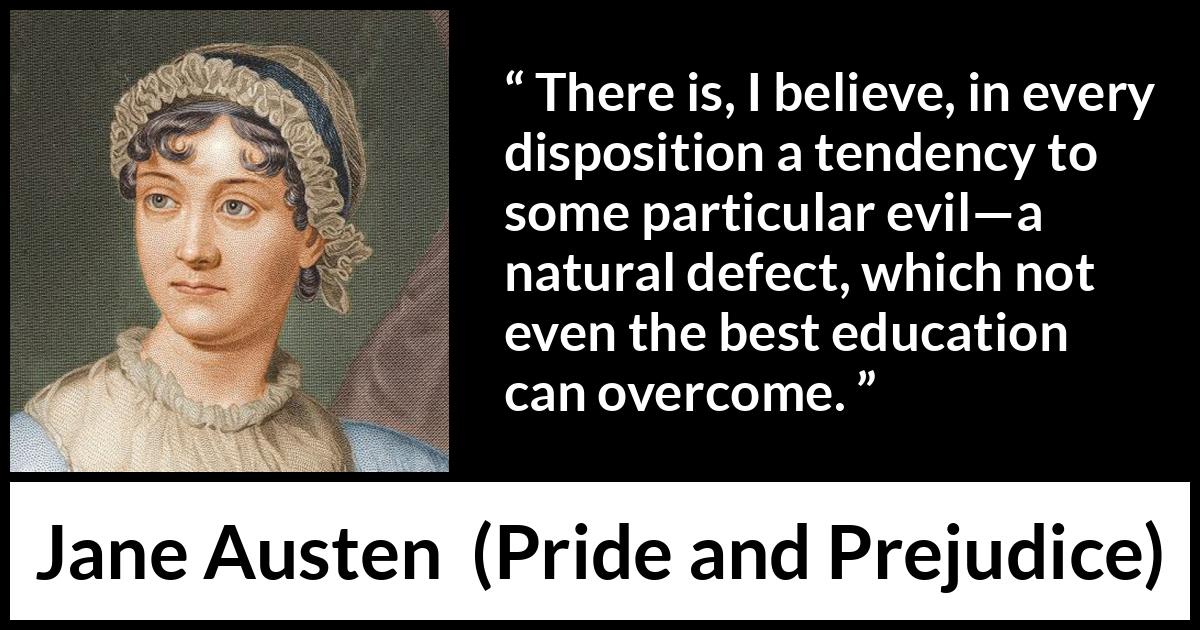 Jane Austen quote about education from Pride and Prejudice - There is, I believe, in every disposition a tendency to some particular evil—a natural defect, which not even the best education can overcome.