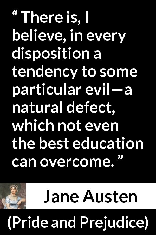 Jane Austen quote about education from Pride and Prejudice - There is, I believe, in every disposition a tendency to some particular evil—a natural defect, which not even the best education can overcome.