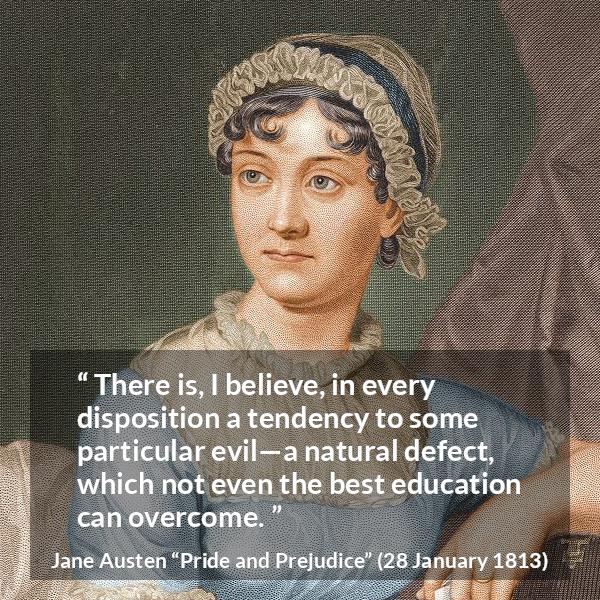 Jane Austen quote about education from Pride and Prejudice - There is, I believe, in every disposition a tendency to some particular evil—a natural defect, which not even the best education can overcome.