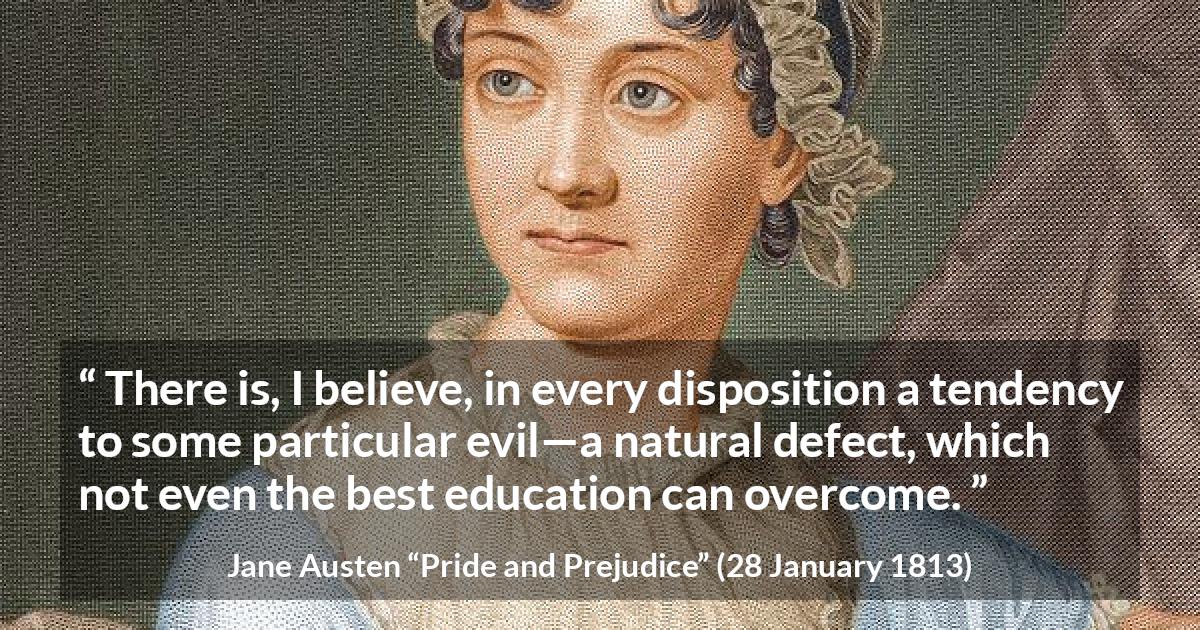 Jane Austen quote about education from Pride and Prejudice - There is, I believe, in every disposition a tendency to some particular evil—a natural defect, which not even the best education can overcome.