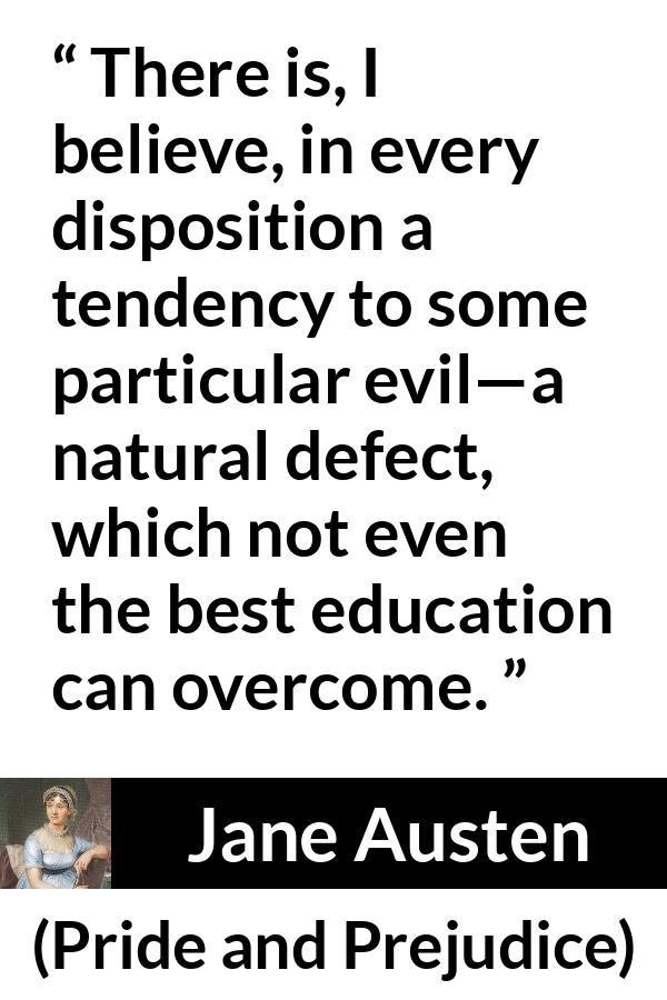 Jane Austen quote about education from Pride and Prejudice - There is, I believe, in every disposition a tendency to some particular evil—a natural defect, which not even the best education can overcome.