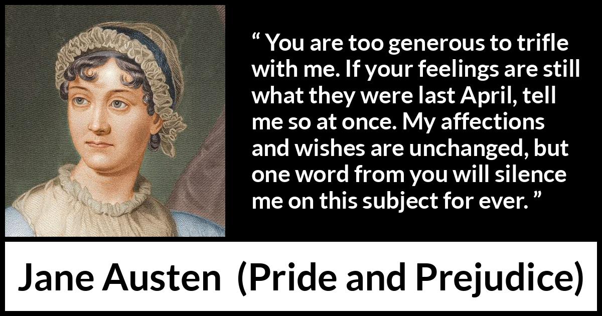 Jane Austen quote about feelings from Pride and Prejudice - You are too generous to trifle with me. If your feelings are still what they were last April, tell me so at once. My affections and wishes are unchanged, but one word from you will silence me on this subject for ever.