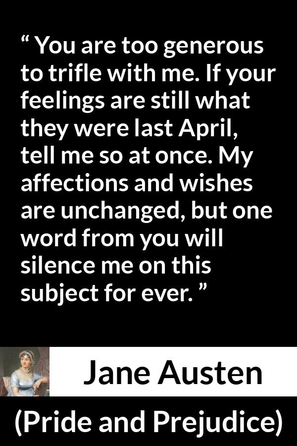 Jane Austen quote about feelings from Pride and Prejudice - You are too generous to trifle with me. If your feelings are still what they were last April, tell me so at once. My affections and wishes are unchanged, but one word from you will silence me on this subject for ever.