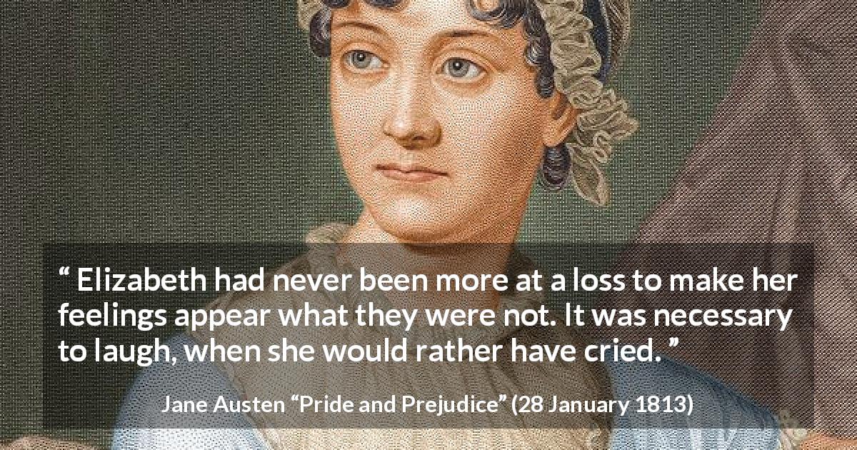 Jane Austen quote about feelings from Pride and Prejudice - Elizabeth had never been more at a loss to make her feelings appear what they were not. It was necessary to laugh, when she would rather have cried.