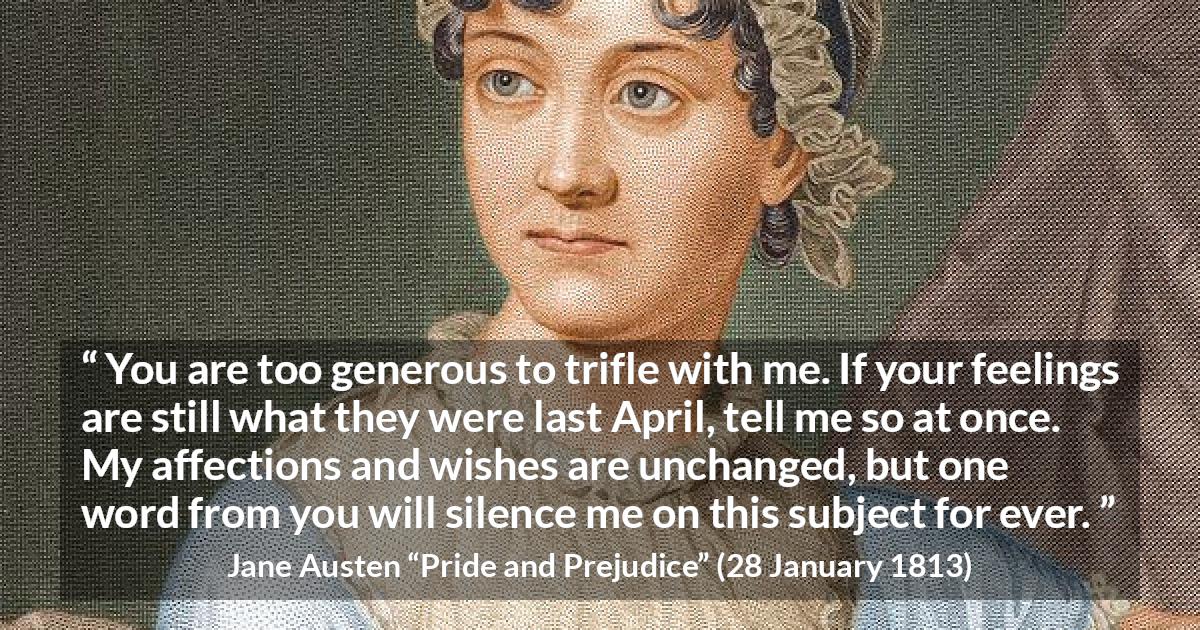 Jane Austen quote about feelings from Pride and Prejudice - You are too generous to trifle with me. If your feelings are still what they were last April, tell me so at once. My affections and wishes are unchanged, but one word from you will silence me on this subject for ever.