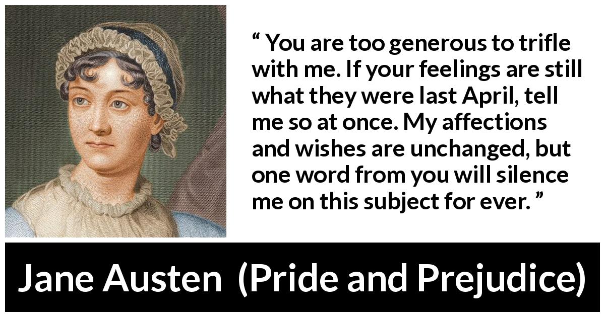 Jane Austen quote about feelings from Pride and Prejudice - You are too generous to trifle with me. If your feelings are still what they were last April, tell me so at once. My affections and wishes are unchanged, but one word from you will silence me on this subject for ever.