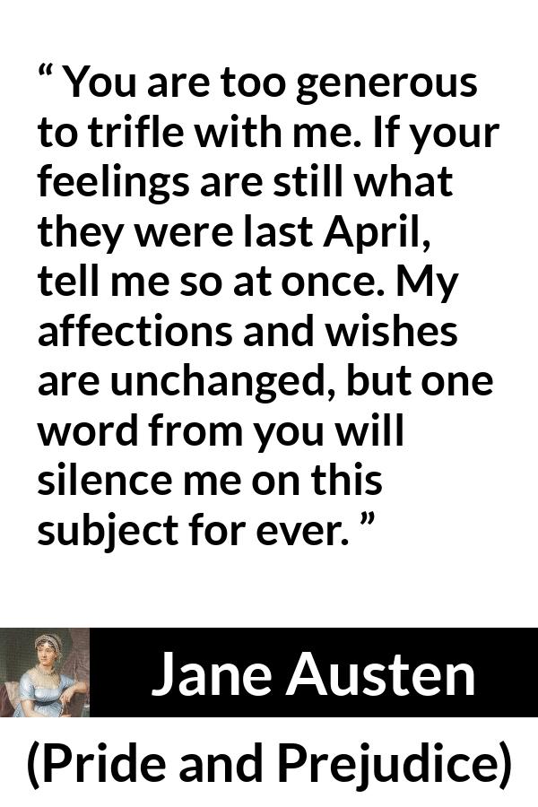 Jane Austen quote about feelings from Pride and Prejudice - You are too generous to trifle with me. If your feelings are still what they were last April, tell me so at once. My affections and wishes are unchanged, but one word from you will silence me on this subject for ever.