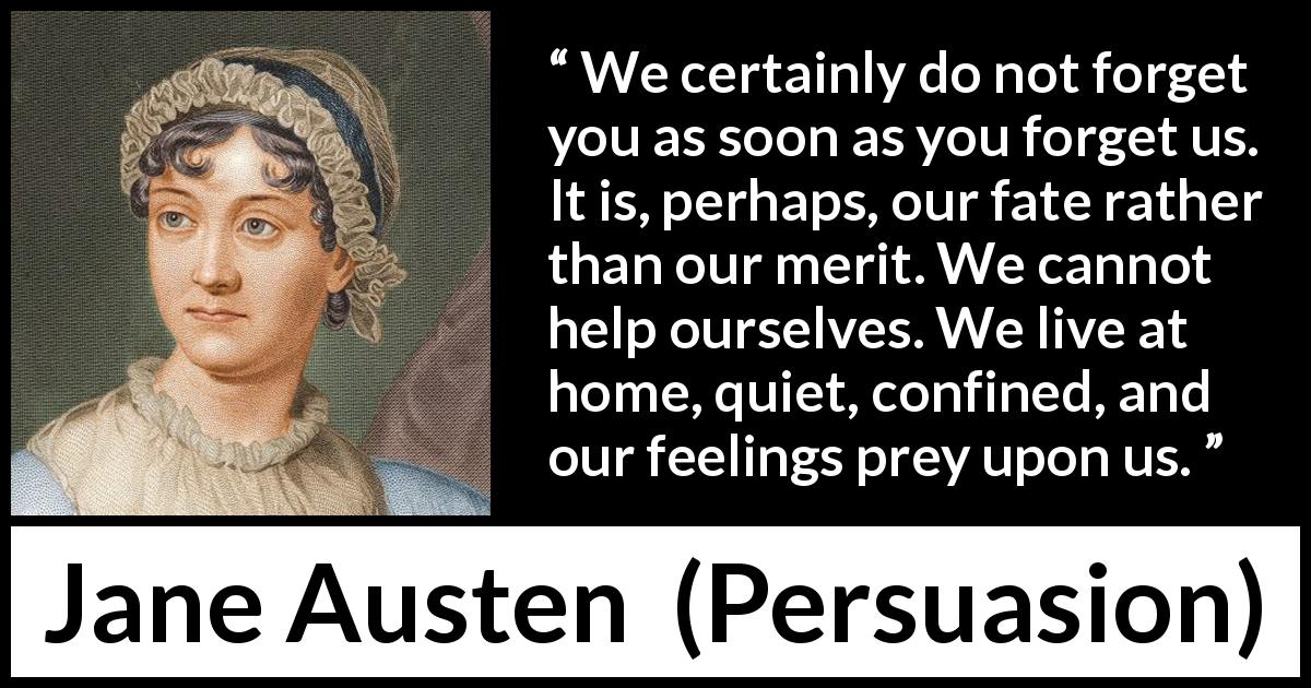 Jane Austen quote about forgetting from Persuasion - We certainly do not forget you as soon as you forget us. It is, perhaps, our fate rather than our merit. We cannot help ourselves. We live at home, quiet, confined, and our feelings prey upon us.