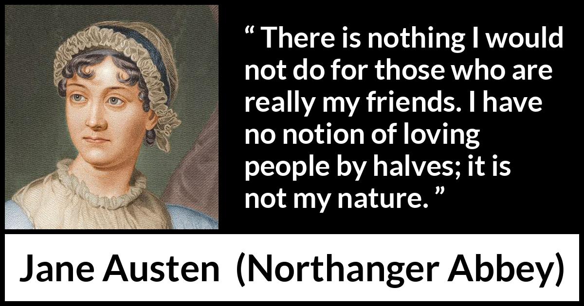 Jane Austen quote about friendship from Northanger Abbey - There is nothing I would not do for those who are really my friends. I have no notion of loving people by halves; it is not my nature.