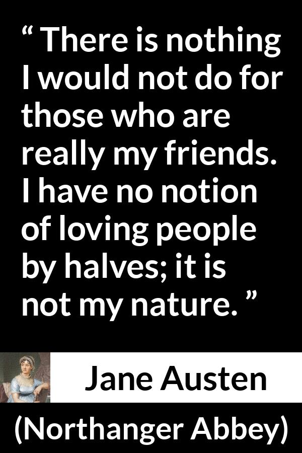 Jane Austen quote about friendship from Northanger Abbey - There is nothing I would not do for those who are really my friends. I have no notion of loving people by halves; it is not my nature.