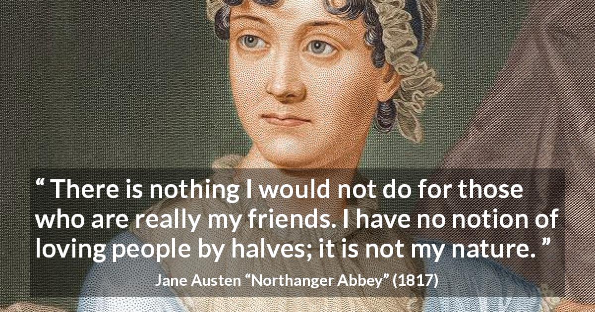 Jane Austen quote about friendship from Northanger Abbey - There is nothing I would not do for those who are really my friends. I have no notion of loving people by halves; it is not my nature.