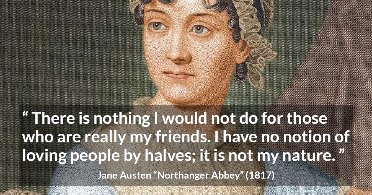 Jane Austen quote about friendship from Northanger Abbey - There is nothing I would not do for those who are really my friends. I have no notion of loving people by halves; it is not my nature.