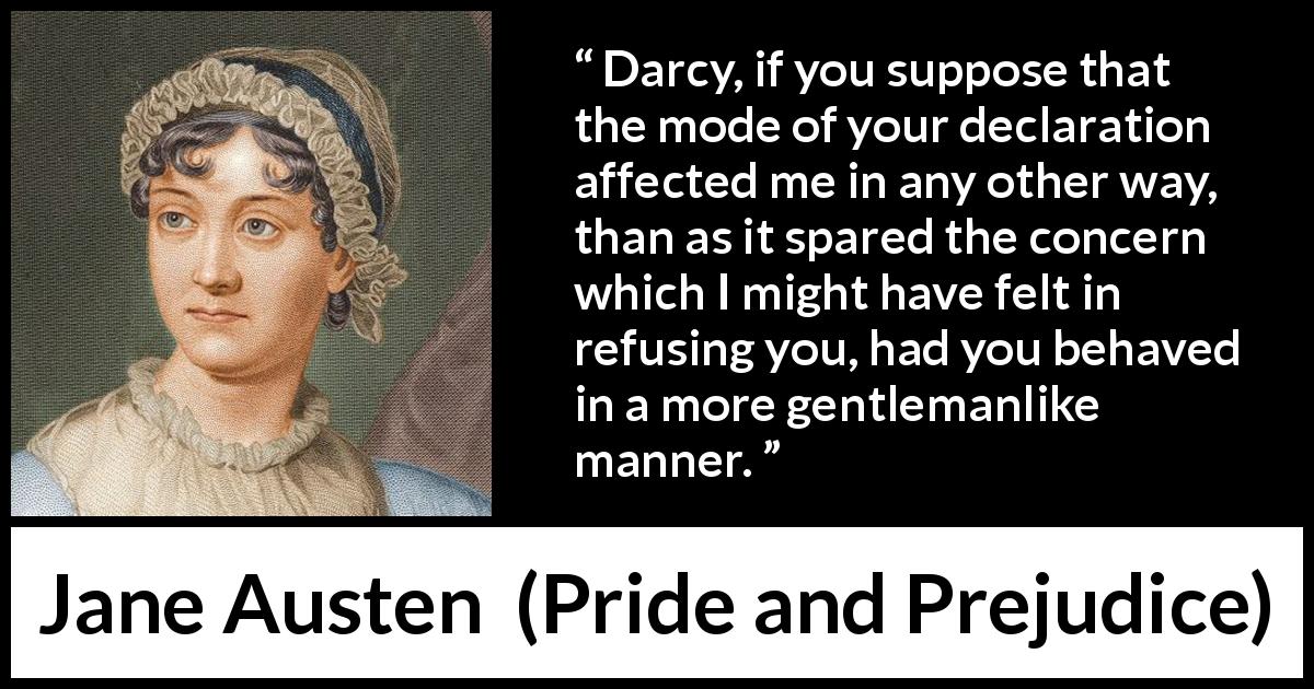 Jane Austen quote about gentleman from Pride and Prejudice - Darcy, if you suppose that the mode of your declaration affected me in any other way, than as it spared the concern which I might have felt in refusing you, had you behaved in a more gentlemanlike manner.