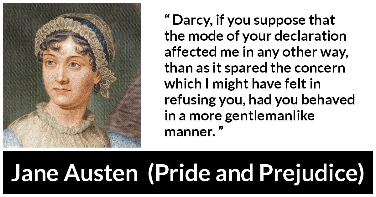 Jane Austen quote about gentleman from Pride and Prejudice - Darcy, if you suppose that the mode of your declaration affected me in any other way, than as it spared the concern which I might have felt in refusing you, had you behaved in a more gentlemanlike manner.