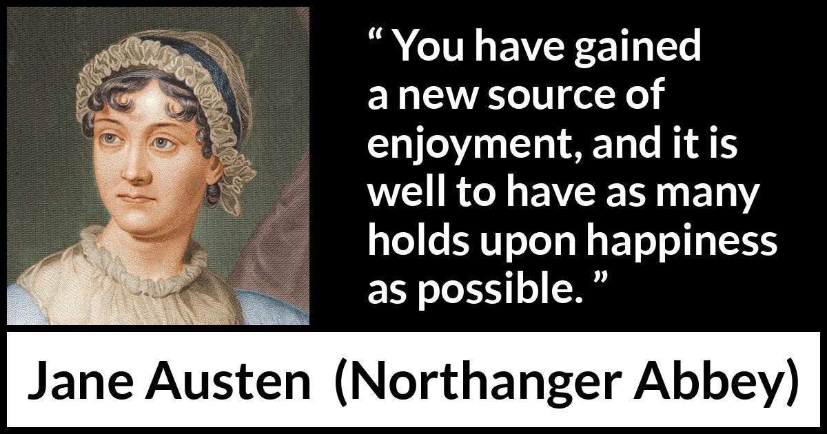 Jane Austen quote about happiness from Northanger Abbey - You have gained a new source of enjoyment, and it is well to have as many holds upon happiness as possible.