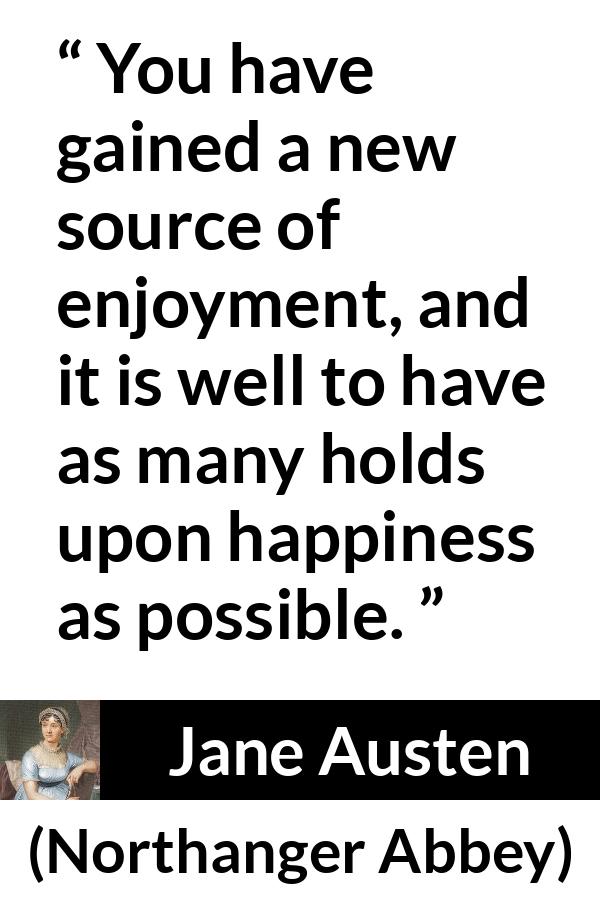 Jane Austen quote about happiness from Northanger Abbey - You have gained a new source of enjoyment, and it is well to have as many holds upon happiness as possible.