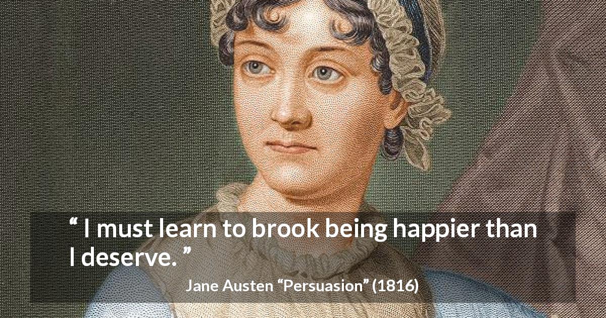 Jane Austen quote about happiness from Persuasion - I must learn to brook being happier than I deserve.