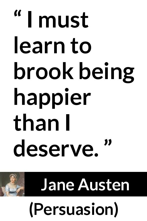 Jane Austen quote about happiness from Persuasion - I must learn to brook being happier than I deserve.