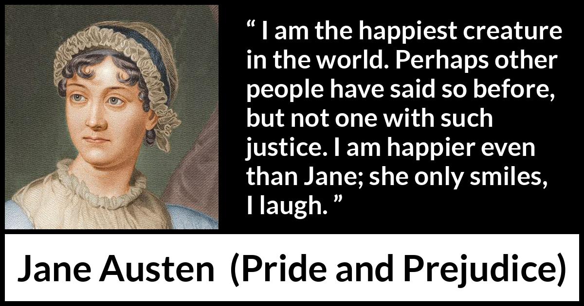 Jane Austen quote about happiness from Pride and Prejudice - I am the happiest creature in the world. Perhaps other people have said so before, but not one with such justice. I am happier even than Jane; she only smiles, I laugh.