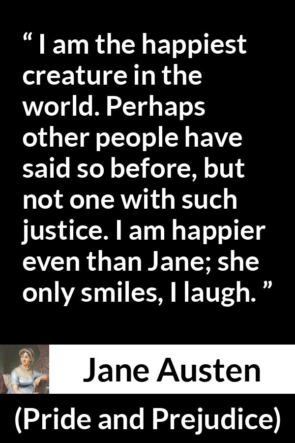 Jane Austen quote about happiness from Pride and Prejudice - I am the happiest creature in the world. Perhaps other people have said so before, but not one with such justice. I am happier even than Jane; she only smiles, I laugh.