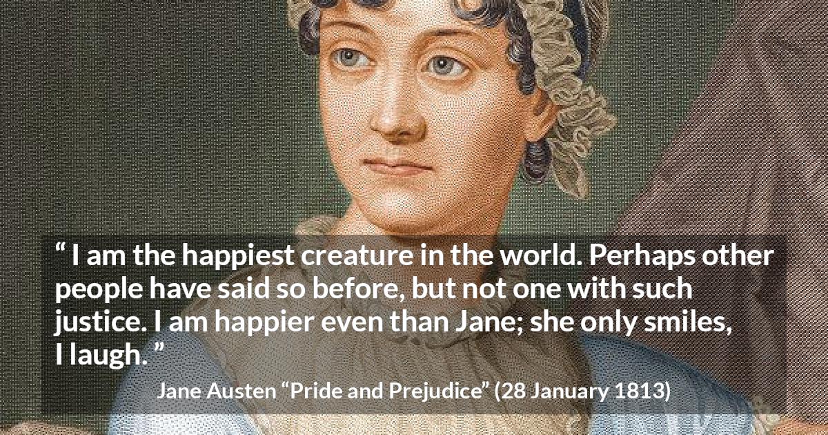 Jane Austen quote about happiness from Pride and Prejudice - I am the happiest creature in the world. Perhaps other people have said so before, but not one with such justice. I am happier even than Jane; she only smiles, I laugh.