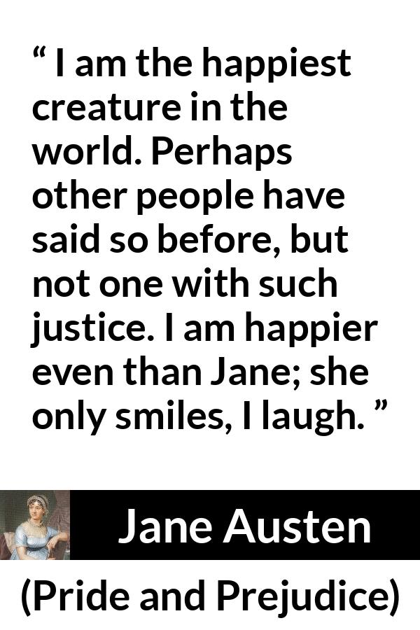 Jane Austen quote about happiness from Pride and Prejudice - I am the happiest creature in the world. Perhaps other people have said so before, but not one with such justice. I am happier even than Jane; she only smiles, I laugh.