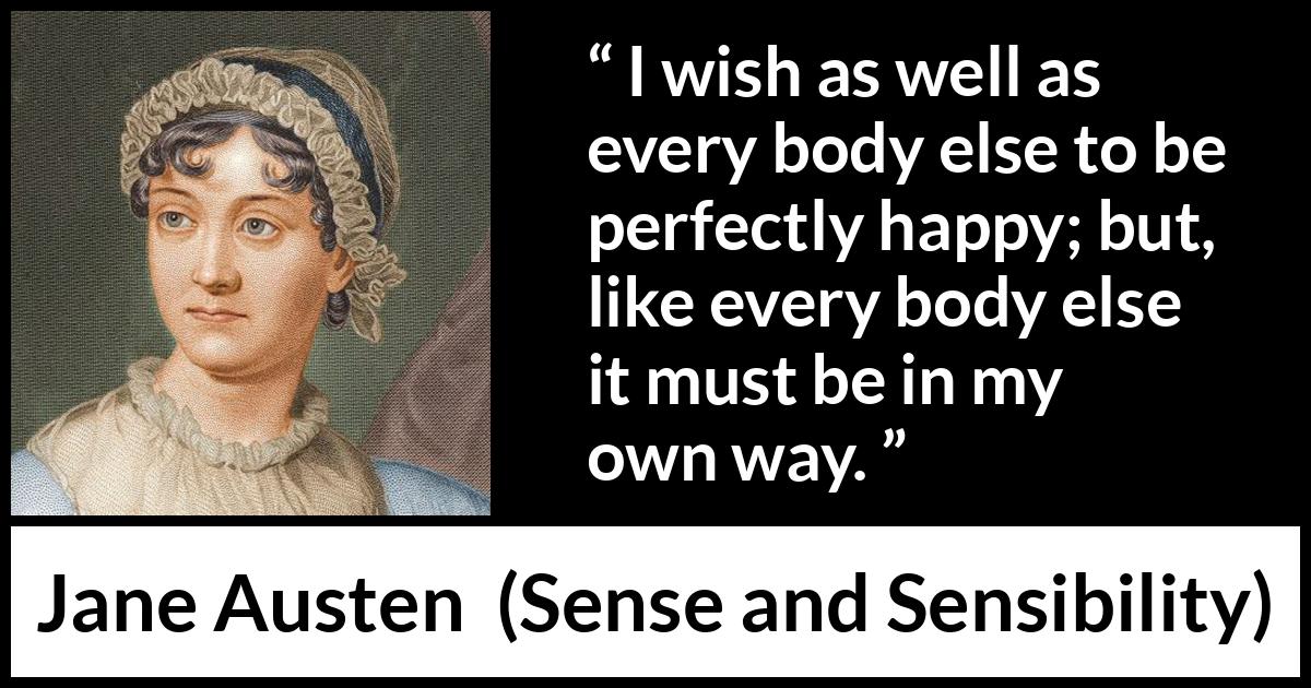 Jane Austen quote about happiness from Sense and Sensibility - I wish as well as every body else to be perfectly happy; but, like every body else it must be in my own way.