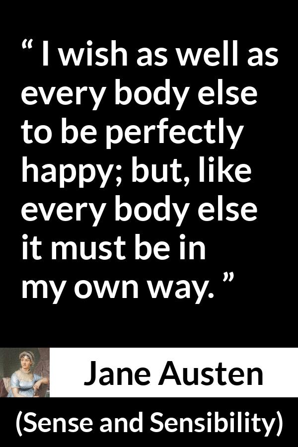 Jane Austen quote about happiness from Sense and Sensibility - I wish as well as every body else to be perfectly happy; but, like every body else it must be in my own way.