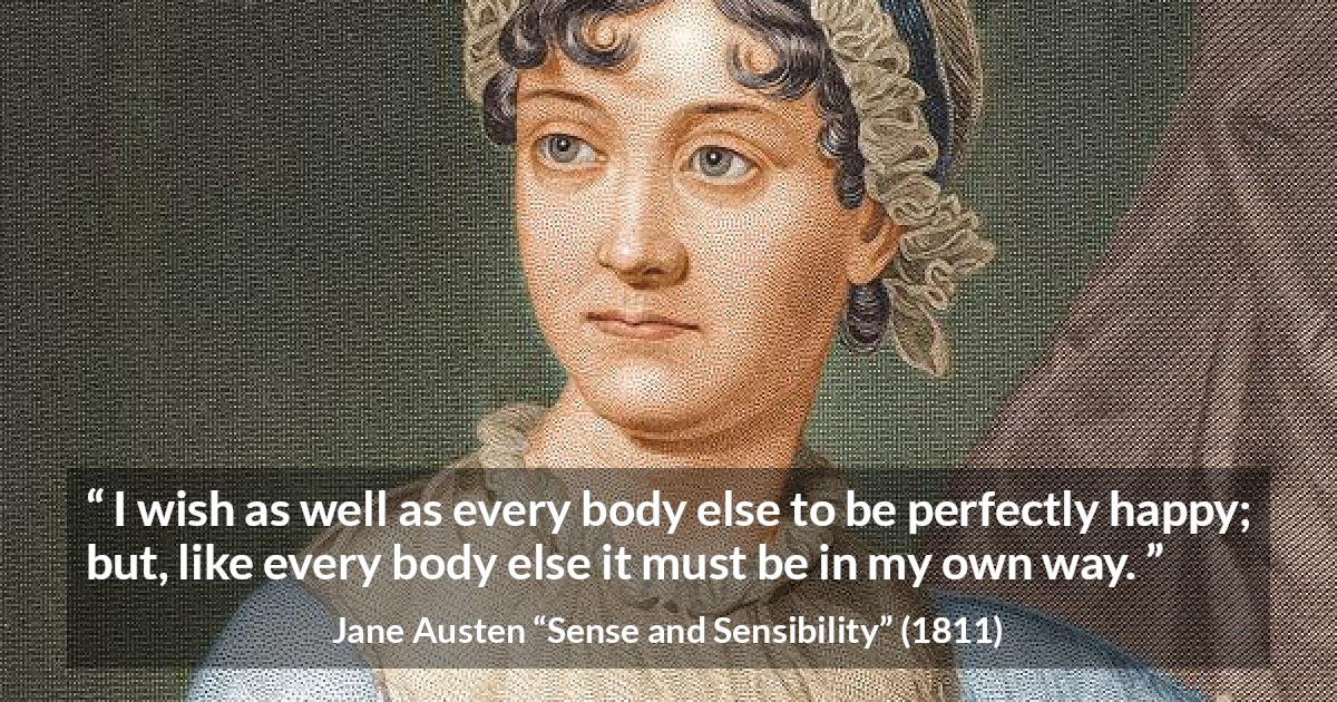 Jane Austen quote about happiness from Sense and Sensibility - I wish as well as every body else to be perfectly happy; but, like every body else it must be in my own way.