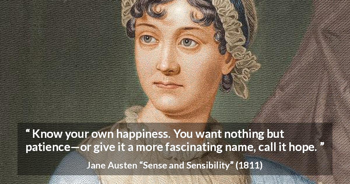 Jane Austen quote about happiness from Sense and Sensibility - Know your own happiness. You want nothing but patience—or give it a more fascinating name, call it hope.