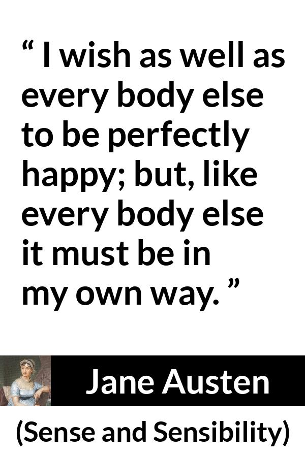 Jane Austen quote about happiness from Sense and Sensibility - I wish as well as every body else to be perfectly happy; but, like every body else it must be in my own way.