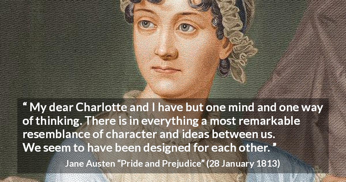 Jane Austen quote about harmony from Pride and Prejudice - My dear Charlotte and I have but one mind and one way of thinking. There is in everything a most remarkable resemblance of character and ideas between us. We seem to have been designed for each other.