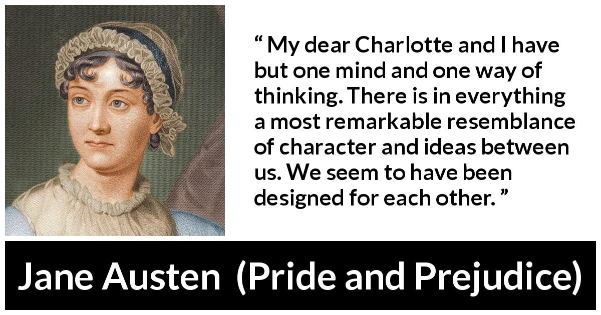 Jane Austen quote about harmony from Pride and Prejudice - My dear Charlotte and I have but one mind and one way of thinking. There is in everything a most remarkable resemblance of character and ideas between us. We seem to have been designed for each other.