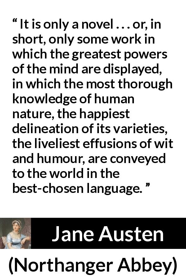 Jane Austen quote about human nature from Northanger Abbey - It is only a novel . . . or, in short, only some work in which the greatest powers of the mind are displayed, in which the most thorough knowledge of human nature, the happiest delineation of its varieties, the liveliest effusions of wit and humour, are conveyed to the world in the best-chosen language.