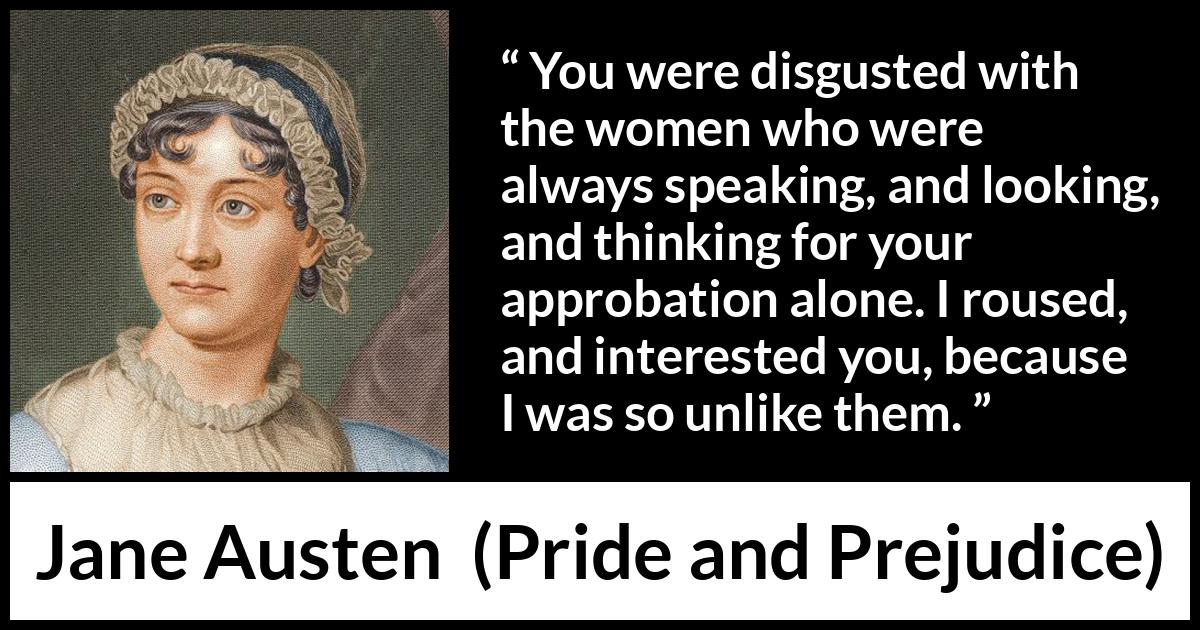 Jane Austen quote about interest from Pride and Prejudice - You were disgusted with the women who were always speaking, and looking, and thinking for your approbation alone. I roused, and interested you, because I was so unlike them.