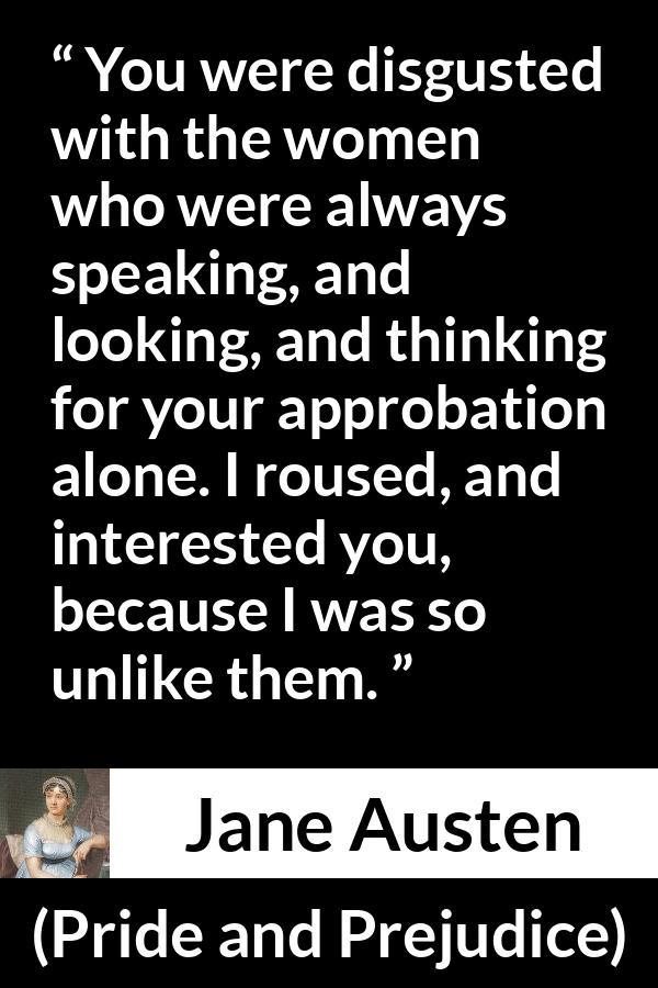 Jane Austen quote about interest from Pride and Prejudice - You were disgusted with the women who were always speaking, and looking, and thinking for your approbation alone. I roused, and interested you, because I was so unlike them.