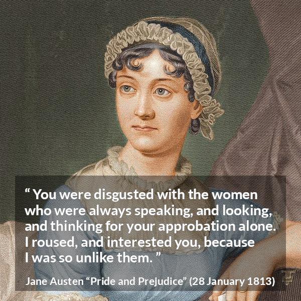 Jane Austen quote about interest from Pride and Prejudice - You were disgusted with the women who were always speaking, and looking, and thinking for your approbation alone. I roused, and interested you, because I was so unlike them.