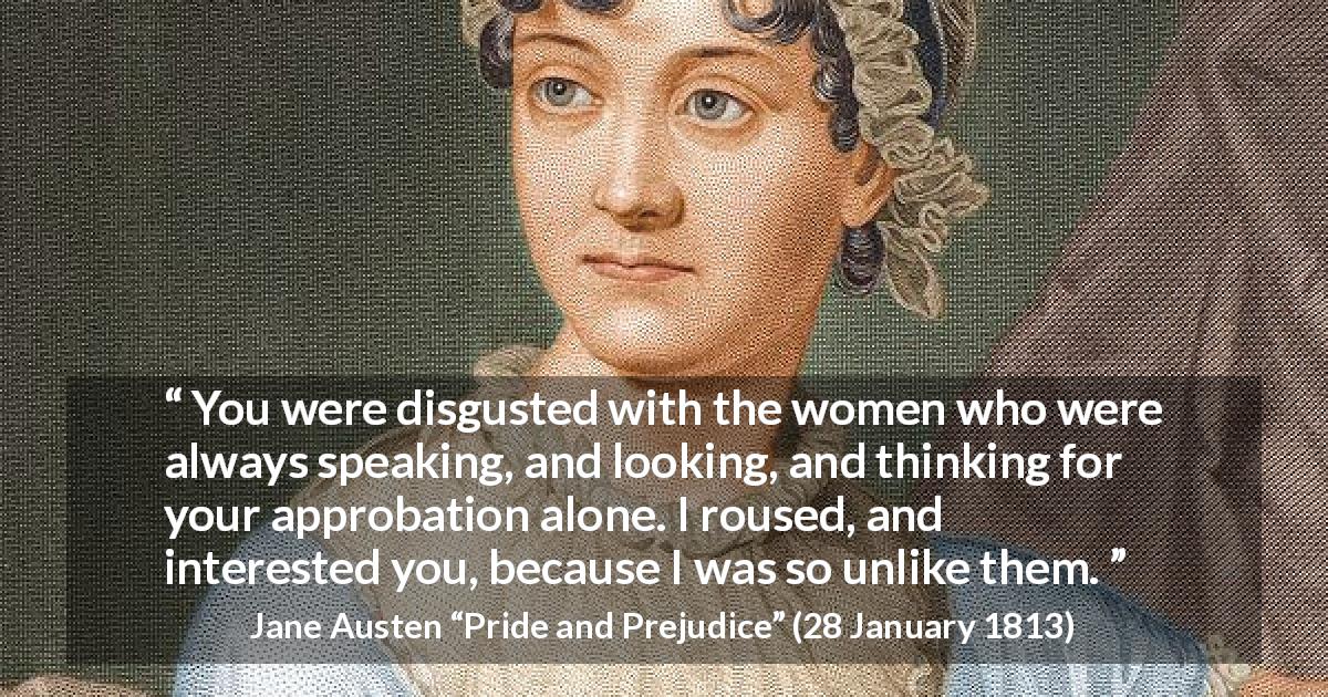 Jane Austen quote about interest from Pride and Prejudice - You were disgusted with the women who were always speaking, and looking, and thinking for your approbation alone. I roused, and interested you, because I was so unlike them.