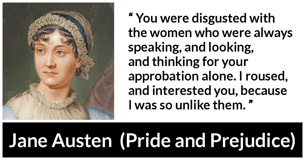Jane Austen quote about interest from Pride and Prejudice - You were disgusted with the women who were always speaking, and looking, and thinking for your approbation alone. I roused, and interested you, because I was so unlike them.