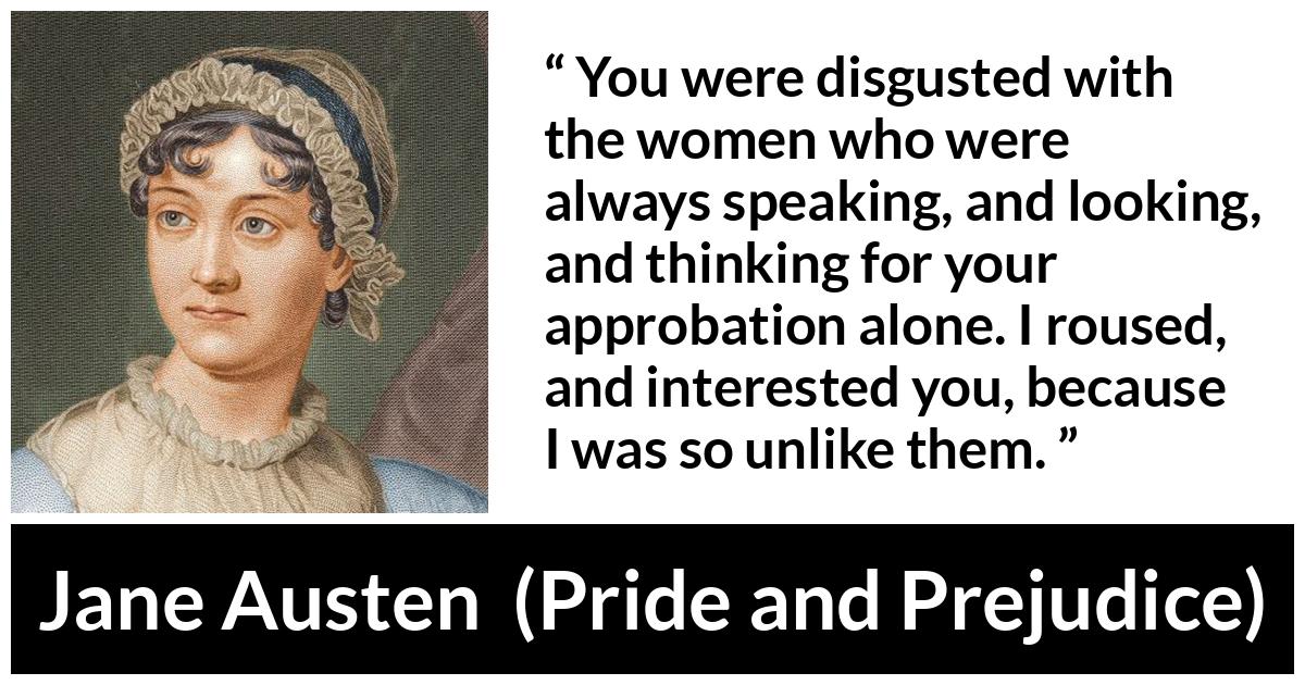 Jane Austen quote about interest from Pride and Prejudice - You were disgusted with the women who were always speaking, and looking, and thinking for your approbation alone. I roused, and interested you, because I was so unlike them.