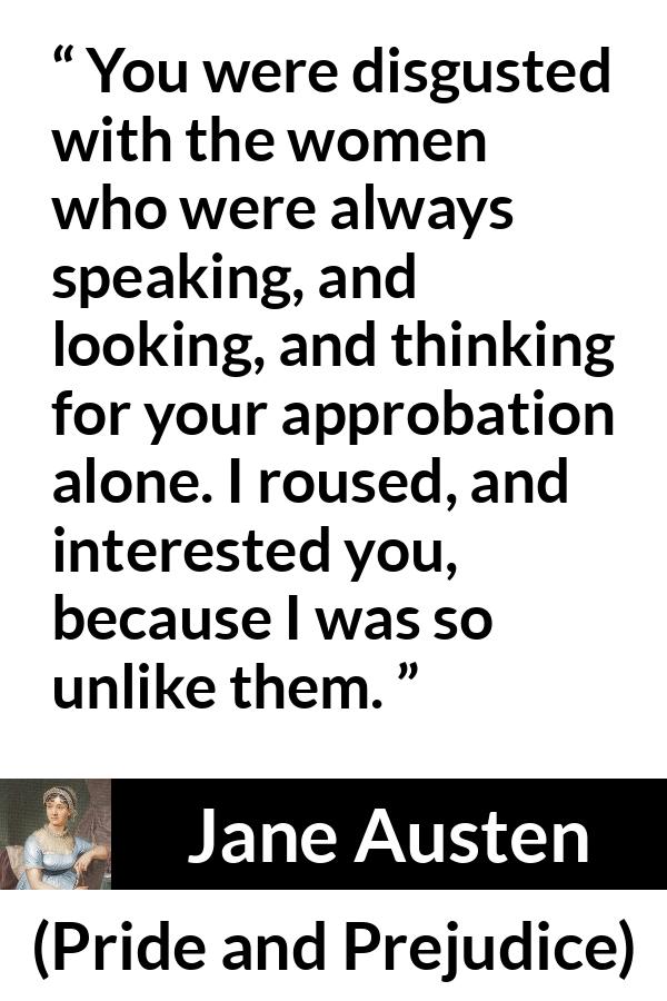 Jane Austen quote about interest from Pride and Prejudice - You were disgusted with the women who were always speaking, and looking, and thinking for your approbation alone. I roused, and interested you, because I was so unlike them.