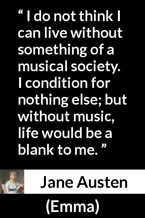 Jane Austen quote about life from Emma - I do not think I can live without something of a musical society. I condition for nothing else; but without music, life would be a blank to me.