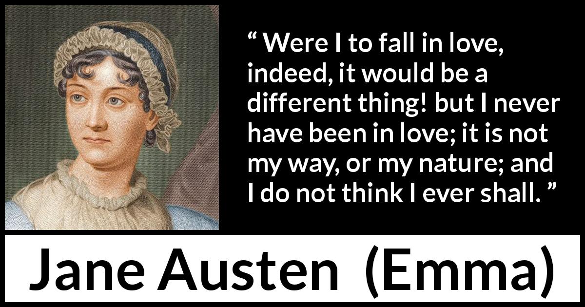 Jane Austen quote about love from Emma - Were I to fall in love, indeed, it would be a different thing! but I never have been in love; it is not my way, or my nature; and I do not think I ever shall.