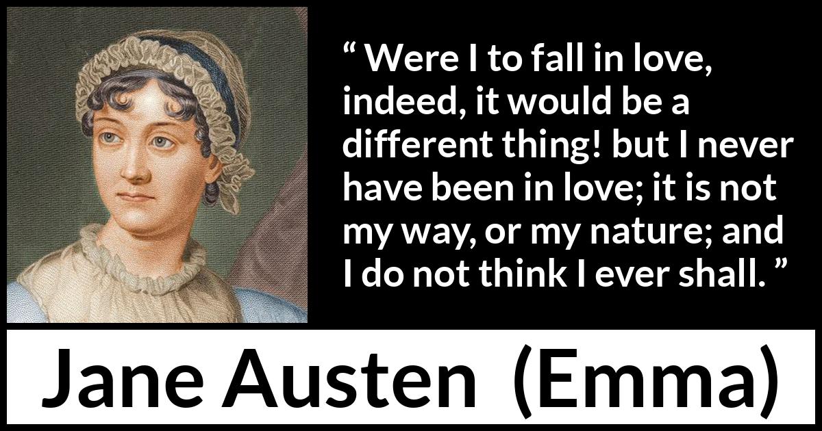 Jane Austen quote about love from Emma - Were I to fall in love, indeed, it would be a different thing! but I never have been in love; it is not my way, or my nature; and I do not think I ever shall.