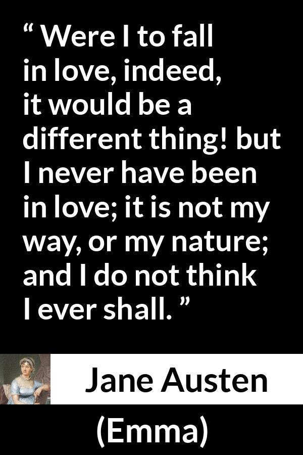 Jane Austen quote about love from Emma - Were I to fall in love, indeed, it would be a different thing! but I never have been in love; it is not my way, or my nature; and I do not think I ever shall.