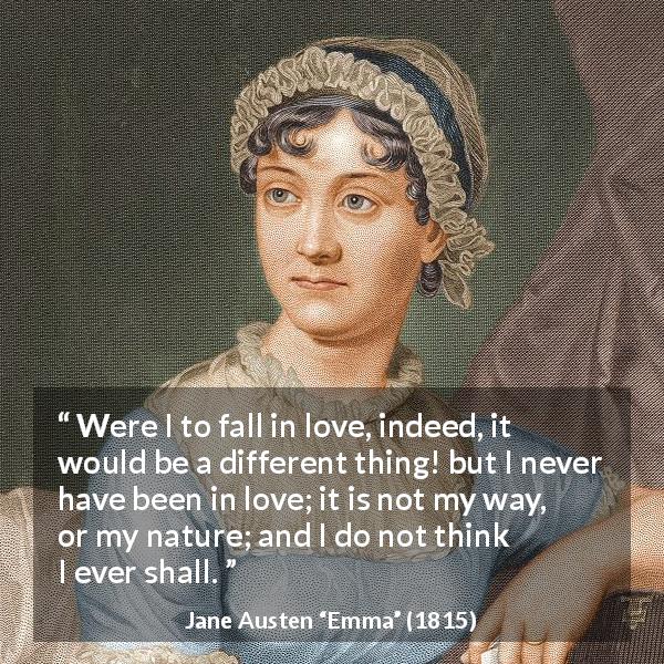 Jane Austen quote about love from Emma - Were I to fall in love, indeed, it would be a different thing! but I never have been in love; it is not my way, or my nature; and I do not think I ever shall.