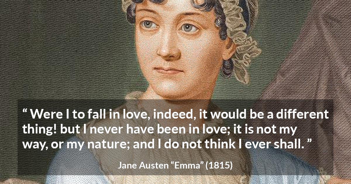 Jane Austen quote about love from Emma - Were I to fall in love, indeed, it would be a different thing! but I never have been in love; it is not my way, or my nature; and I do not think I ever shall.